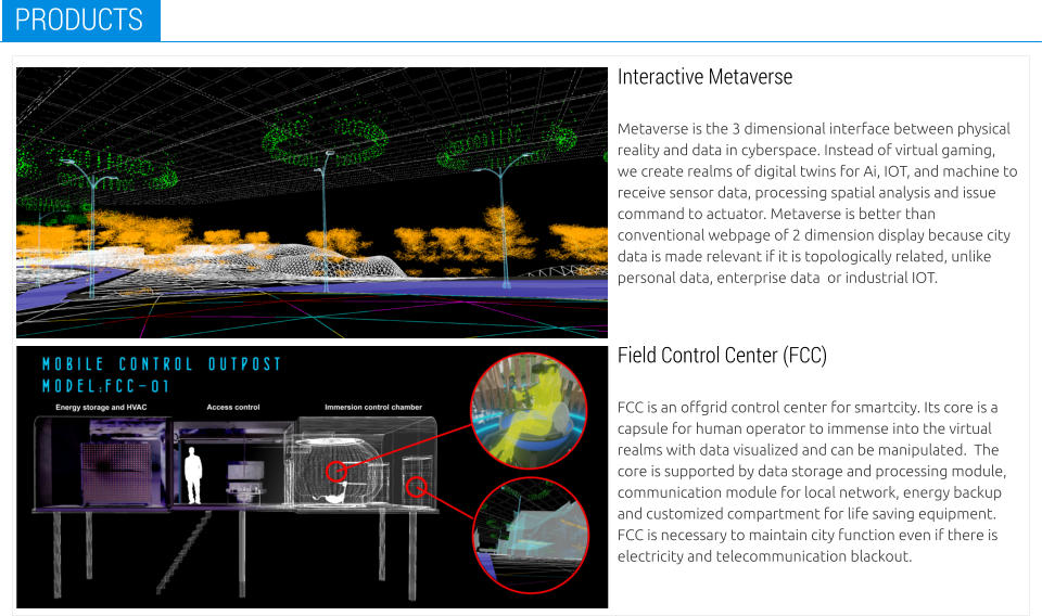 Interactive Metaverse  Metaverse is the 3 dimensional interface between physical reality and data in cyberspace. Instead of virtual gaming, we create realms of digital twins for Ai, IOT, and machine to receive sensor data, processing spatial analysis and issue command to actuator. Metaverse is better than conventional webpage of 2 dimension display because city data is made relevant if it is topologically related, unlike personal data, enterprise data  or industrial IOT. PRODUCTS Field Control Center (FCC)  FCC is an offgrid control center for smartcity. Its core is a capsule for human operator to immense into the virtual realms with data visualized and can be manipulated.  The core is supported by data storage and processing module, communication module for local network, energy backup and customized compartment for life saving equipment.  FCC is necessary to maintain city function even if there is electricity and telecommunication blackout.